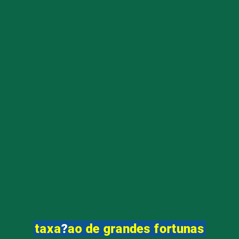 taxa?ao de grandes fortunas