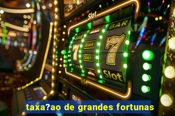 taxa?ao de grandes fortunas