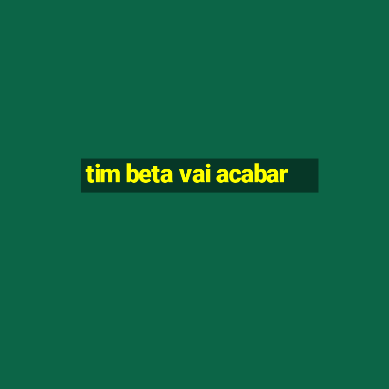 tim beta vai acabar