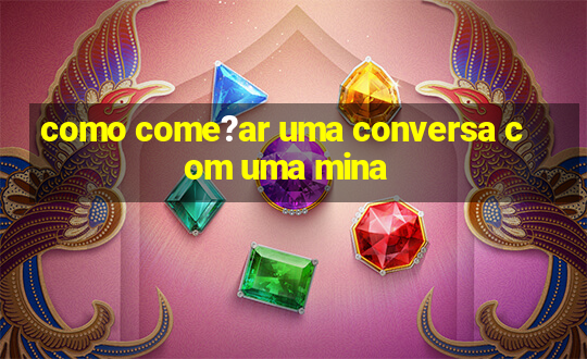 como come?ar uma conversa com uma mina