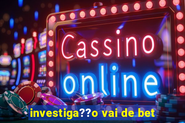 investiga??o vai de bet