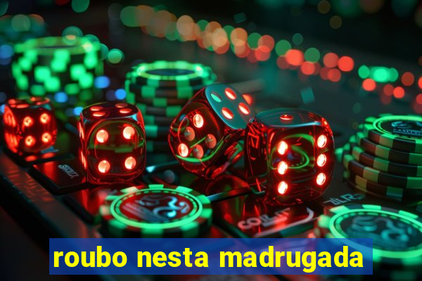 roubo nesta madrugada