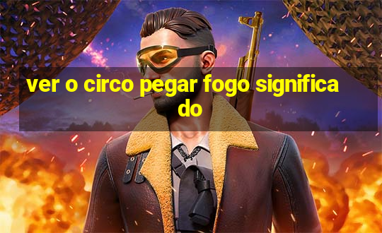 ver o circo pegar fogo significado