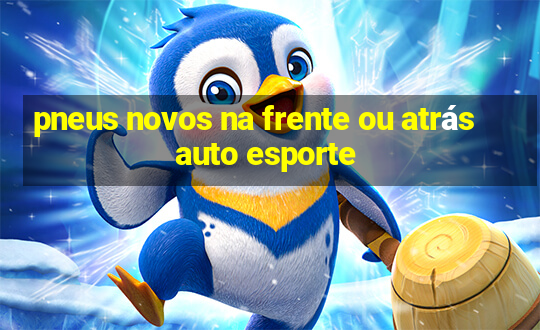 pneus novos na frente ou atrás auto esporte