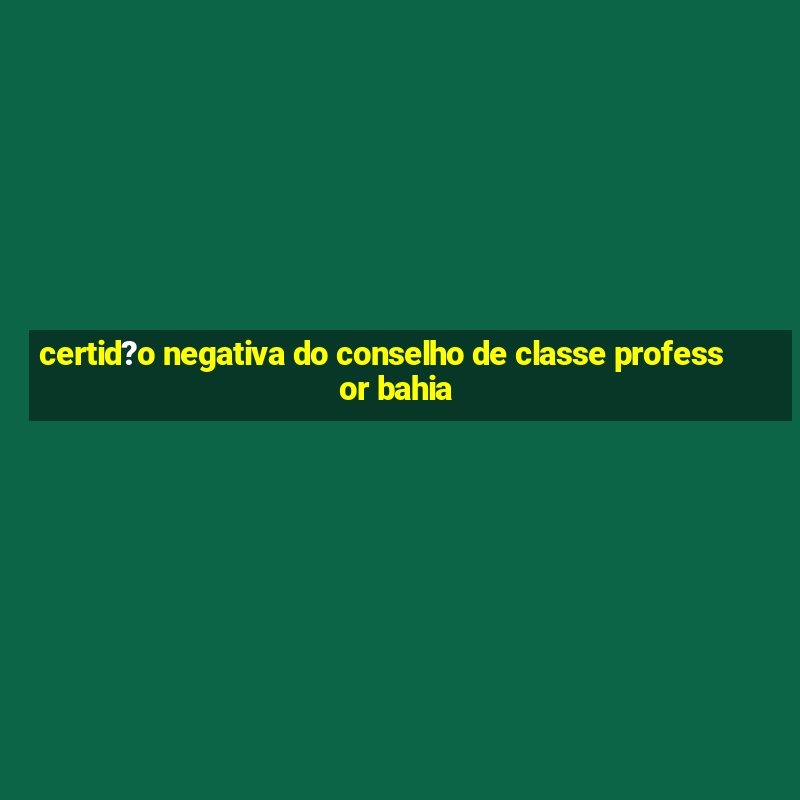 certid?o negativa do conselho de classe professor bahia