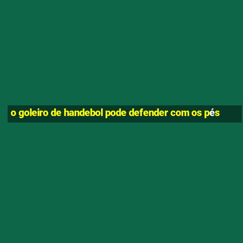 o goleiro de handebol pode defender com os pés